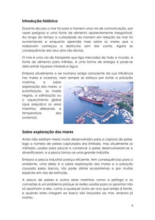 Introdução histórica
Durante séculos o mar foi para o homem uma via de comunicação, por
vezes perigosa e uma fonte de alimento aparentemente inesgotável.
Ao longo do tempo a curiosidade do homem em relação ao mar foi
aumentando e enquanto aprendia mais sobre os mares que o
rodeavam começou a destrui-los sem dar conta. Agora as
consequências dos seus atos são óbvias.

O mar é uma via de transporte que liga mercados de todo o mundo, é
fonte de alimento para milhões, é uma forma de energia e pode-se
dela extrair riquezas minerais e água.

Embora atualmente o ser humano esteja consciente da sua influência
nos mares e oceanos, nem sempre se esforça por evitar a poluição
marinha,      a     sobre
exploração dos mares, a
eutrofização, as marés
negras, a salinização ou
o aquecimento global
(que prejudica os seres
marinhos alterando a
temperatura           dos
oceanos).



Sobre exploração dos mares
Antes não existiam meios muito desenvolvidos para a captura de peixe,
logo o número de peixes capturados era limitado, mas atualmente os
métodos usados para pescar e conservar o peixe desenvolveram-se e
diversificaram, e a pesca tornou-se uma grande indústria.

Embora a pesca industrial pareça eficiente, tem consequências para o
ambiente, uma delas é a sobre exploração dos mares e a poluição
causada pelos barcos, isto pode afetar ecossistemas e por muitas
espécies em vias de extinção.

A pesca de peixes e outros seres marinhos como a petinga e os
camarões é um problema porque as redes usadas para os apanhar não
só apanham a eles, como a qualquer outro ser vivo que esteja á frente,
e quando estes chegam ao barco são lançados ao mar, embora já
mortos.

                                                                     4
 