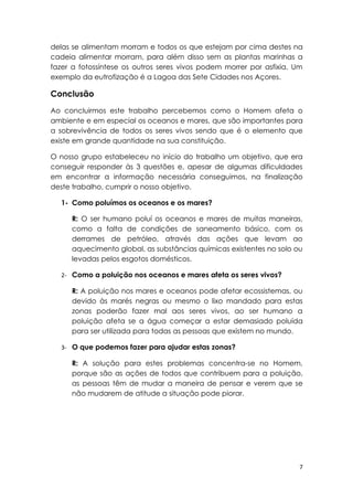 delas se alimentam morram e todos os que estejam por cima destes na
cadeia alimentar morram, para além disso sem as plantas marinhas a
fazer a fotossíntese os outros seres vivos podem morrer por asfixia. Um
exemplo da eutrofização é a Lagoa das Sete Cidades nos Açores.

Conclusão
Ao concluirmos este trabalho percebemos como o Homem afeta o
ambiente e em especial os oceanos e mares, que são importantes para
a sobrevivência de todos os seres vivos sendo que é o elemento que
existe em grande quantidade na sua constituição.

O nosso grupo estabeleceu no início do trabalho um objetivo, que era
conseguir responder às 3 questões e, apesar de algumas dificuldades
em encontrar a informação necessária conseguimos, na finalização
deste trabalho, cumprir o nosso objetivo.

   1- Como poluímos os oceanos e os mares?

      R: O ser humano poluí os oceanos e mares de muitas maneiras,
      como a falta de condições de saneamento básico, com os
      derrames de petróleo, através das ações que levam ao
      aquecimento global, as substâncias químicas existentes no solo ou
      levadas pelos esgotos domésticos.

   2- Como a poluição nos oceanos e mares afeta os seres vivos?

      R: A poluição nos mares e oceanos pode afetar ecossistemas, ou
      devido às marés negras ou mesmo o lixo mandado para estas
      zonas poderão fazer mal aos seres vivos, ao ser humano a
      poluição afeta se a água começar a estar demasiado poluída
      para ser utilizada para todas as pessoas que existem no mundo.

   3- O que podemos fazer para ajudar estas zonas?

      R: A solução para estes problemas concentra-se no Homem,
      porque são as ações de todos que contribuem para a poluição,
      as pessoas têm de mudar a maneira de pensar e verem que se
      não mudarem de atitude a situação pode piorar.




                                                                      7
 