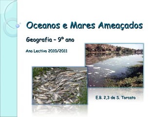 Oceanos e Mares Ameaçados Geografia – 9º ano Ano Lectivo 2010/2011 E.B. 2,3 de S. Torcato 