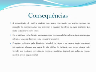 Consequências
 A concentração de matéria orgânica nos mares proveniente dos esgotos provoca um
aumento de decomposições que consome o oxigénio dissolvido na água acabando por
matar os respetivos seres vivos;
 Os pesticidas e os herbicidas são venenos, por isso, quando lançados na água, acabam por
infetar os seres que lá vivem e que podem vir a morrer;
 Pesquisas realizadas pela Comissão Mundial de Água e de outros órgão ambientais
internacionais afirmam que cerca de três bilhões de habitantes em nosso planeta estão
vivendo sem o mínimo necessário de condições sanitárias. Cerca de um milhão de pessoas
não tem acesso à água potável.
 
