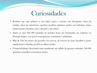 Curiosidades
 Produtos que mais poluem os rios lagos, mares e oceanos são: detergentes, óleos de
cozinha, óleos de automóveis, gasolina, produtos químicos usados em indústrias, tintas,
metais pesados (chumbo, zinco, alumínio e mercúrio).
 Todos os anos 600 000 toneladas de petróleo bruto são derramadas em acidentes ou
descargas ilegais, com graves consequências económicas e ambientais.
 Mais de 70% dos peixes são pescados em excesso. As reservas de atum, bacalhau e peixe-
espada foram reduzidas em 90% no último século.
 O material plástico descartado mata anualmente um milhão de pássaros marinhos, 100.000
mamíferos marinhos e incontáveis peixes.
 