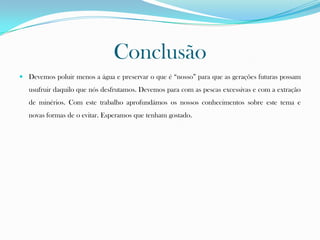Conclusão
 Devemos poluir menos a água e preservar o que é “nosso” para que as gerações futuras possam
usufruir daquilo que nós desfrutamos. Devemos para com as pescas excessivas e com a extração
de minérios. Com este trabalho aprofundámos os nossos conhecimentos sobre este tema e
novas formas de o evitar. Esperamos que tenham gostado.
 
