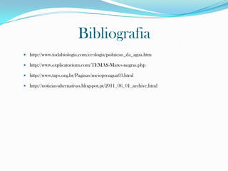 Bibliografia
 http://www.todabiologia.com/ecologia/poluicao_da_agua.htm
 http://www.explicatorium.com/TEMAS-Mares-negras.php
 http://www.taps.org.br/Paginas/meioproagua03.html
 http://noticias-alternativas.blogspot.pt/2011_06_01_archive.html
 