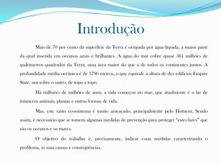 Introdução
Mais de 70 por cento da superfície da Terra é ocupada por água líquida, a maior parte
da qual inserida em oceanos azuis e brilhantes. A água do mar cobre quase 361 milhões de
quilómetros quadrados da Terra, uma área maior do que a de todos os continentes juntos. A
profundidade média oceânica é de 3796 metros, o que equivale á altura de dez edifícios Empire
State, um sobre o outro, de topo a topo.
Há milhares de milhões de anos, a vida começou no mar, que atualmente é o lar de
inúmeros animais, plantas e outras formas de vida.
Mas, este vasto ecossistema é muito ameaçado, principalmente pelo Homem. Sendo
assim, é necessário que se tomem algumas medidas de prevenção para proteger “estes lares” que
são os oceanos e os mares.
O objetivo do trabalho é, precisamente, indicar essas medidas caracterizando o
problema, as suas causas e consequências.
 