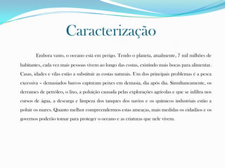 Caracterização
Embora vasto, o oceano está em perigo. Tendo o planeta, atualmente, 7 mil milhões de
habitantes, cada vez mais pessoas vivem ao longo das costas, existindo mais bocas para alimentar.
Casas, idades e vilas estão a substituir as costas naturais. Um dos principais problemas é a pesca
excessiva – demasiados barcos capturam peixes em demasia, dia após dia. Simultaneamente, os
derrames de petróleo, o lixo, a poluição causada pelas explorações agrícolas e que se infiltra nos
cursos de água, a descarga e limpeza dos tanques dos navios e os químicos industriais estão a
poluir os mares. Quanto melhor compreendermos estas ameaças, mais medidas os cidadãos e os
governos poderão tomar para proteger o oceano e as criaturas que nele vivem.
 