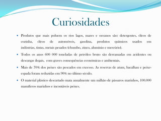 Curiosidades
 Produtos que mais poluem os rios lagos, mares e oceanos são: detergentes, óleos de
cozinha, óleos de automóveis, gasolina, produtos químicos usados em
indústrias, tintas, metais pesados (chumbo, zinco, alumínio e mercúrio).
 Todos os anos 600 000 toneladas de petróleo bruto são derramadas em acidentes ou
descargas ilegais, com graves consequências económicas e ambientais.
 Mais de 70% dos peixes são pescados em excesso. As reservas de atum, bacalhau e peixe-
espada foram reduzidas em 90% no último século.
 O material plástico descartado mata anualmente um milhão de pássaros marinhos, 100.000
mamíferos marinhos e incontáveis peixes.
 