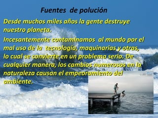 Desde muchos miles años la gente destruyeDesde muchos miles años la gente destruye
nuestro planeta.nuestro planeta.
Incesantemente contaminamos al mundo por elIncesantemente contaminamos al mundo por el
mal uso de la tecnología, maquinarias y otras,mal uso de la tecnología, maquinarias y otras,
lo cual se convierte en un problema serio. Delo cual se convierte en un problema serio. De
cualquier manera, los cambios numerosos en lacualquier manera, los cambios numerosos en la
naturaleza causan el empeoramiento delnaturaleza causan el empeoramiento del
ambiente.ambiente.
Fuentes de polución
 