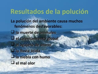 La polución del ambiente causa muchos
fenómenos desfavorables:
 la muerte de animalesla muerte de animales
 el calentamiento globalel calentamiento global
 el agujero de ozonoel agujero de ozono
 la lluvia ácidala lluvia ácida
 la niebla con humola niebla con humo
 el mal olorel mal olor
Resultados de la polución
 