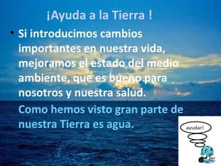 • Si introducimos cambios
importantes en nuestra vida,
mejoramos el estado del medio
ambiente, que es bueno para
nosotros y nuestra salud.
Como hemos visto gran parte de
nuestra Tierra es agua.
¡Ayuda a la Tierra !
 