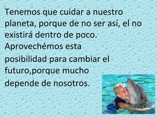 Tenemos que cuidar a nuestro
planeta, porque de no ser así, el no
existirá dentro de poco.
Aprovechémos esta
posibilidad para cambiar el
futuro,porque mucho
depende de nosotros.
 