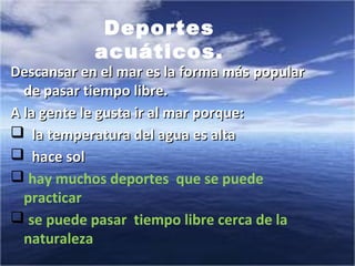 Descansar en el mar es la forma másDescansar en el mar es la forma más popularpopular
de pasar tiempo libre.de pasar tiempo libre.
A la gente le gusta ir al mar porque:A la gente le gusta ir al mar porque:
 la temperatura del agua es altala temperatura del agua es alta
 hace solhace sol
 hay muchos deportes que se puede
practicar
 se puede pasar tiempo libre cerca de la
naturaleza
Deportes
acuáticos.
 