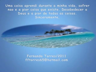 Uma coisaaprendidurante a minhavida, sofrernao e a piorcoisaqueexiste. Desobedecer a Deus e a pior de todas as coisas.Sinceramente,Fernanda Torres/2011fftorres65@hotmail.com