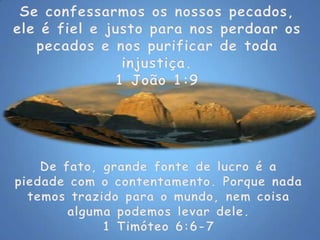 Se confessarmos os nossos pecados, ele é fiel e justo para nos perdoar os pecados e nos purificar de toda injustiça. 1 João 1:9De fato, grande fonte de lucro é a piedade com o contentamento. Porque nada temos trazido para o mundo, nem coisa alguma podemos levar dele.1 Timóteo 6:6-7