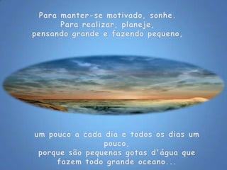 Para manter-se motivado, sonhe.Para realizar, planeje,pensando grande e fazendo pequeno, um pouco a cada dia e todos os dias um pouco,porque são pequenas gotas d'água que fazem todo grande oceano...
