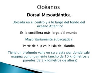 Dorsal Mesoatlántica 
Ubicada en el centro y a lo largo del fondo del 
océano Atlántico 
Es la cordillera más larga del mundo 
Mayoritariamente subacuática 
Parte de ella es la isla de Islandia 
Tiene un profundo valle en su cresta por donde sale 
magma continuamente (ancho de 10 kilómetros y 
paredes de 3 kilómetros de altura) 
 
