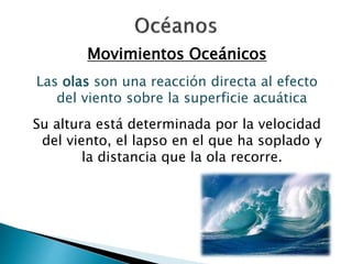 Movimientos Oceánicos 
Las olas son una reacción directa al efecto 
del viento sobre la superficie acuática 
Su altura está determinada por la velocidad 
del viento, el lapso en el que ha soplado y 
la distancia que la ola recorre. 
 