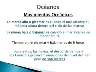 Movimientos Oceánicos 
La marea alta o pleamar es cuando el mar alcanza su 
máxima altura dentro del ciclo de las mareas 
La marea baja o bajamar es cuando el mar alcanza su 
menor altura 
Tiempo entre pleamar y bajamar es de 6 horas 
Los vientos, las lluvias, el desborde de ríos y 
los tsunamis provocan variaciones del nivel del mar 
pero no son mareas 
 