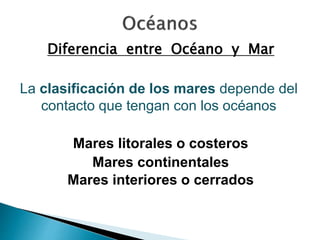 Diferencia entre Océano y Mar 
La clasificación de los mares depende del 
contacto que tengan con los océanos 
Mares litorales o costeros 
Mares continentales 
Mares interiores o cerrados 
 