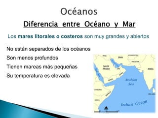 Diferencia entre Océano y Mar 
Los mares litorales o costeros son muy grandes y abiertos 
No están separados de los océanos 
Son menos profundos 
Tienen mareas más pequeñas 
Su temperatura es elevada 
 