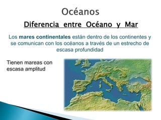 Diferencia entre Océano y Mar 
Los mares continentales están dentro de los continentes y 
se comunican con los océanos a través de un estrecho de 
escasa profundidad 
Tienen mareas con 
escasa amplitud 
 