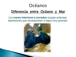 Diferencia entre Océano y Mar 
Los mares interiores o cerrados ocupan extensas 
depresiones que corresponden a lagos muy grandes 
 
