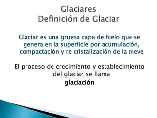 Glaciar es una gruesa capa de hielo que se 
genera en la superficie por acumulación, 
compactación y re cristalización de la nieve 
El proceso de crecimiento y establecimiento 
del glaciar se llama 
glaciación 
 