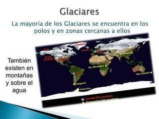La mayoría de los Glaciares se encuentra en los 
polos y en zonas cercanas a ellos 
También 
existen en 
montañas 
y sobre el 
agua 
 