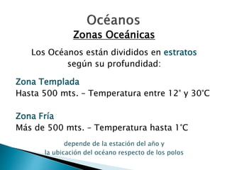 Zonas Oceánicas 
Los Océanos están divididos en estratos 
según su profundidad: 
Zona Templada 
Hasta 500 mts. – Temperatura entre 12° y 30°C 
Zona Fría 
Más de 500 mts. – Temperatura hasta 1°C 
depende de la estación del año y 
la ubicación del océano respecto de los polos 
 