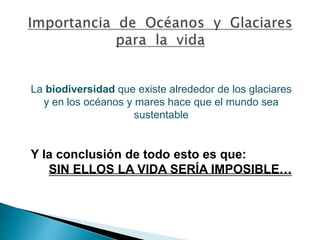 La biodiversidad que existe alrededor de los glaciares 
y en los océanos y mares hace que el mundo sea 
sustentable 
Y la conclusión de todo esto es que: 
SIN ELLOS LA VIDA SERÍA IMPOSIBLE… 
 