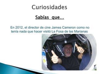 Sabías que… 
En 2012, el director de cine James Cameron como no 
tenía nada que hacer visitó La Fosa de las Marianas 
 
