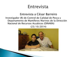 Entrevista a César Barreiro 
Investigador (R) de Control de Calidad de Pesca y 
Departamento de Mamíferos Marinos de la Dirección 
Nacional de Recursos Acuáticos (DINARA) 
(23/10/2014) 
 