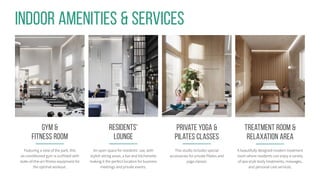 Treatment Room &
relaxation area
A beautifully designed modern treatment
room where residents can enjoy a variety
of spa-style body treatments, massages,
and personal care services.
RESIDENTS'
Lounge
An open space for residents’ use, with
stylish sitting areas, a bar and kitchenette
making it the perfect location for business
meetings and private events.
Indoor Amenities & Services
gym &
Fitness Room
Featuring a view of the park, this
air-conditioned gym is outfitted with
state-of-the-art fitness equipment for
the optimal workout.
Private Yoga &
Pilates Classes
This studio includes special
accessories for private Pilates and
yoga classes.
 