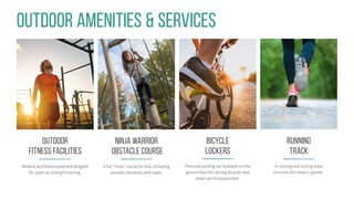 running
Track
A running and cycling track
encircles the tower’s garden.
Ninja Warrior
Obstacle Course
A fun “ninja” course for kids, including
wooden obstacles and ropes.
Outdoor Amenities & Services
Outdoor
Fitness Facilities
Workoutandfitnessequipmentdesigned
for open-air strength training.
Bicycle
Lockers
Personal parking are available on the
ground floor for storing bicycles and
water sports equipment.
 