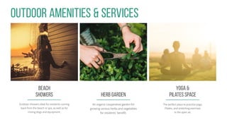Yoga &
Pilates SPACE
The perfect place to practice yoga,
Pilates, and stretching exercises
in the open air.
Outdoor Amenities & Services
Beach
showers
Outdoor showers ideal for residents coming
back from the beach or spa, as well as for
rinsing dogs and equipment.
HERB Garden
An organic cooperative garden for
growing various herbs and vegetables
for residents’ benefit.
 