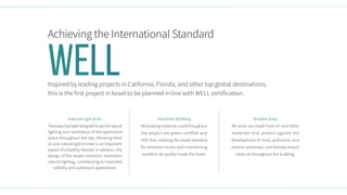 Achieving the International Standard
Inspired by leading projects in California, Florida, and other top global destinations,
this is the first project in Israel to be planned in line with WELL certification.
Breathe Easy
All vents are made from tin and other
materials that protect against the
development of mold, pollutants, and
erosion processes, and thereby ensure
clean air throughout the building.
Healthier Building
All building materials used throughout
the project are green certified and
VOC-free, meeting the Israeli standard
for emission levels and maintaining
excellent air quality inside the tower.
Natural Light & Air
Thetowerhasbeendesignedtopermitnatural
lighting and ventilation of the apartment
space throughout the day. Allowing fresh
air and natural light to enter is an important
aspect of a healthy lifestyle. In addition, the
design of the shade solutions maintains
natural lighting, contributing to improved
visibility and a pleasant appearance.
Well
 