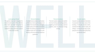 Well
Acoustic Quality
Acoustic insulation elements have been
incorporated into many areas of the
building – the facade, elevator shafts,
sanitation facilities, common walls, and
ceilings – so everyone can enjoy a quiet,
pleasant time without being disturbed
by external noises.
Thermal Insulation
Thermal insulation reduces the need for
electrical heating and cooling systems,
enabling residents to enjoy optimal
comfort, clean air, and even energy
savings.
Minimal Radiation
A comprehensive radiation test has been
performed, checking for background
radiation from transformers, switchgear,
control panels, and wireless transmitters
inside the building. It was found that
radiation levels are in accordance with
Ministry of Environmental Protection
guidelines.
Landscaping & Shade
The gardens have been designed for
maximumyear-roundcomfort,withtrees
that create cool shade during the hot
summer, and other areas that enable
residents to enjoy pleasant sunshine
in the winter months.
 