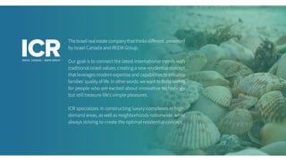 TheIsraelirealestatecompanythatthinksdifferent,presented
by Israel Canada and REEM Group.
Our goal is to connect the latest international trends with
traditional Israeli values, creating a new residential concept
that leverages modern expertise and capabilities to enhance
families’ quality of life. In other words, we want to build homes
for people who are excited about innovative technology
but still treasure life’s simple pleasures.
ICR specializes in constructing luxury complexes in high-
demand areas, as well as neighborhoods nationwide, while
always striving to create the optimal residential concept.
 