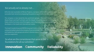 But actually we’ve already met…
So what are the cornerstones that serve as the
foundations for all our activities?
ICR is the new incarnation of Minrav Projects, a company with a solid reputation and
successful track record encompassing thousands of apartments over the years.
The company is now owned by two prominent groups – the Israel Canada Group
(Barak Rosen and Asaf Tuchmair) and the Nakash Group (the Nakash brothers, Raz
Oded,andAviHurmero),oneofthelargest,mostinfluential,andpioneeringrealestate
developers in the Israeli and international market.
TheIsraelCanadaGroupandREEMGroupeachholdavarietyofassetsandcontribute
substantialaddedvaluetothecompany:financialstrength,vision,creativity,initiative,
and leadership. Both groups are active in diverse areas of the real estate market, with
extensive experience.
Innovation Community Reliability
 