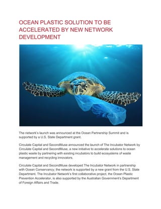 OCEAN PLASTIC SOLUTION TO BE
ACCELERATED BY NEW NETWORK
DEVELOPMENT
The network’s launch was announced at the Ocean Partnership Summit and is
supported by a U.S. State Department grant.
Circulate Capital and SecondMuse announced the launch of The Incubator Network by
Circulate Capital and SecondMuse, a new initiative to accelerate solutions to ocean
plastic waste by partnering with existing incubators to build ecosystems of waste
management and recycling innovators.
Circulate Capital and SecondMuse developed The Incubator Network in partnership
with Ocean Conservancy; the network is supported by a new grant from the U.S. State
Department. The Incubator Network’s first collaborative project, the Ocean Plastic
Prevention Accelerator, is also supported by the Australian Government’s Department
of Foreign Affairs and Trade.
 