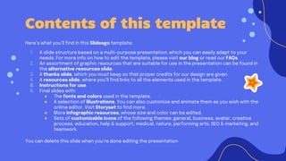 Contents of this template
Here’s what you’ll find in this Slidesgo template:
1. A slide structure based on a multi-purpose presentation, which you can easily adapt to your
needs. For more info on how to edit the template, please visit our blog or read our FAQs.
2. An assortment of graphic resources that are suitable for use in the presentation can be found in
the alternative resources slide.
3. A thanks slide, which you must keep so that proper credits for our design are given.
4. A resources slide, where you’ll find links to all the elements used in the template.
5. Instructions for use.
6. Final slides with:
● The fonts and colors used in the template.
● A selection of illustrations. You can also customize and animate them as you wish with the
online editor. Visit Storyset to find more.
● More infographic resources, whose size and color can be edited.
● Sets of customizable icons of the following themes: general, business, avatar, creative
process, education, help & support, medical, nature, performing arts, SEO & marketing, and
teamwork.
You can delete this slide when you’re done editing the presentation
 