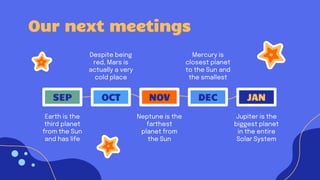 Our next meetings
JAN
DEC
NOV
OCT
SEP
Despite being
red, Mars is
actually a very
cold place
Mercury is
closest planet
to the Sun and
the smallest
Neptune is the
farthest
planet from
the Sun
Earth is the
third planet
from the Sun
and has life
Jupiter is the
biggest planet
in the entire
Solar System
 