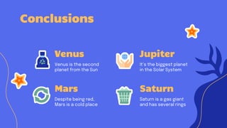 Conclusions
Venus
Venus is the second
planet from the Sun
Jupiter
It’s the biggest planet
in the Solar System
Mars
Despite being red,
Mars is a cold place
Saturn
Saturn is a gas giant
and has several rings
 