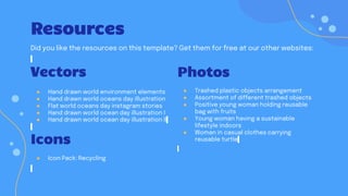 Resources
Did you like the resources on this template? Get them for free at our other websites:
Photos
● Trashed plastic objects arrangement
● Assortment of different trashed objects
● Positive young woman holding reusable
bag with fruits
● Young woman having a sustainable
lifestyle indoors
● Woman in casual clothes carrying
reusable turtle
Vectors
● Hand drawn world environment elements
● Hand drawn world oceans day illustration
● Flat world oceans day instagram stories
● Hand drawn world ocean day illustration I
● Hand drawn world ocean day illustration II
Icons
● Icon Pack: Recycling
 