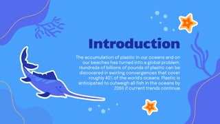 Introduction
The accumulation of plastic in our oceans and on
our beaches has turned into a global problem.
Hundreds of billions of pounds of plastic can be
discovered in swirling convergences that cover
roughly 40% of the world's oceans. Plastic is
anticipated to outweigh all fish in the oceans by
2050 if current trends continue
 