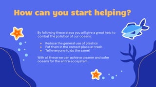 By following these steps you will give a great help to
combat the pollution of our oceans:
● Reduce the general use of plastics
● Put them in the correct place at trash
● Tell everyone to do the same!
With all these we can achieve cleaner and safer
oceans for the entire ecosystem
How can you start helping?
 