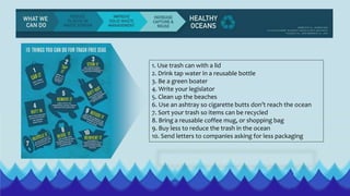 1. Use trash can with a lid
2. Drink tap water in a reusable bottle
3. Be a green boater
4. Write your legislator
5. Clean up the beaches
6. Use an ashtray so cigarette butts don’t reach the ocean
7. Sort your trash so items can be recycled
8. Bring a reusable coffee mug, or shopping bag
9. Buy less to reduce the trash in the ocean
10. Send letters to companies asking for less packaging
 