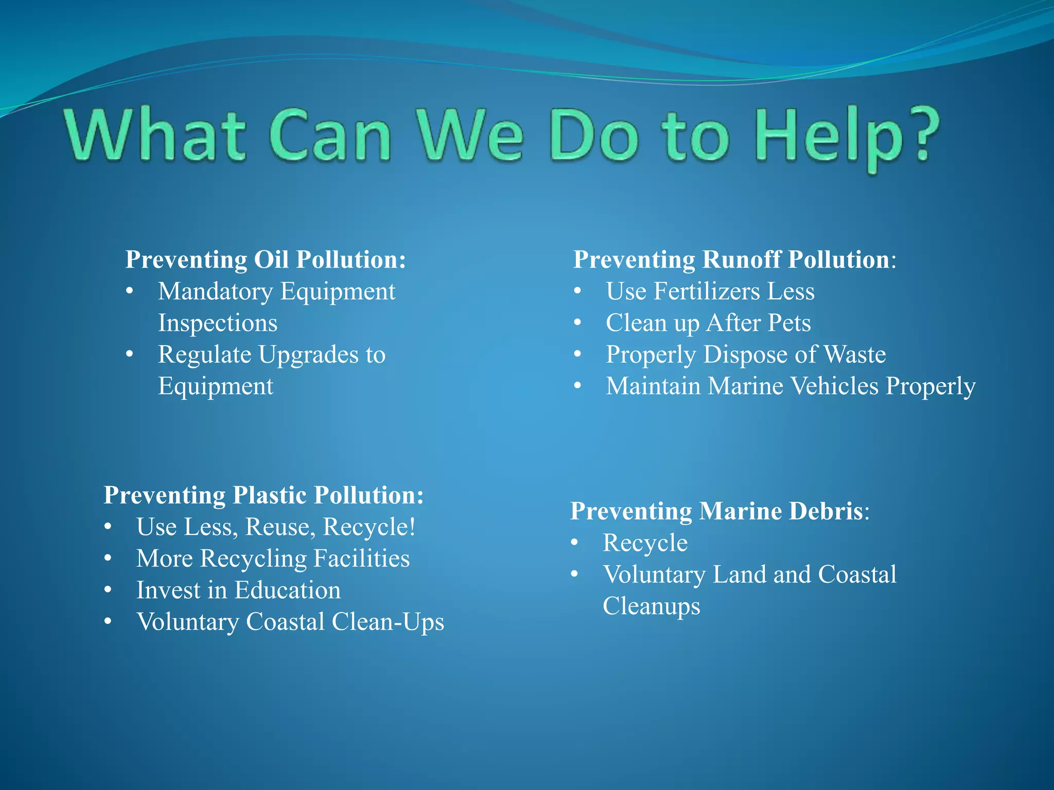 Preventing Oil Pollution:
• Mandatory Equipment
Inspections
• Regulate Upgrades to
Equipment
Preventing Runoff Pollution:
• Use Fertilizers Less
• Clean up After Pets
• Properly Dispose of Waste
• Maintain Marine Vehicles Properly
Preventing Plastic Pollution:
• Use Less, Reuse, Recycle!
• More Recycling Facilities
• Invest in Education
• Voluntary Coastal Clean-Ups
Preventing Marine Debris:
• Recycle
• Voluntary Land and Coastal
Cleanups
 