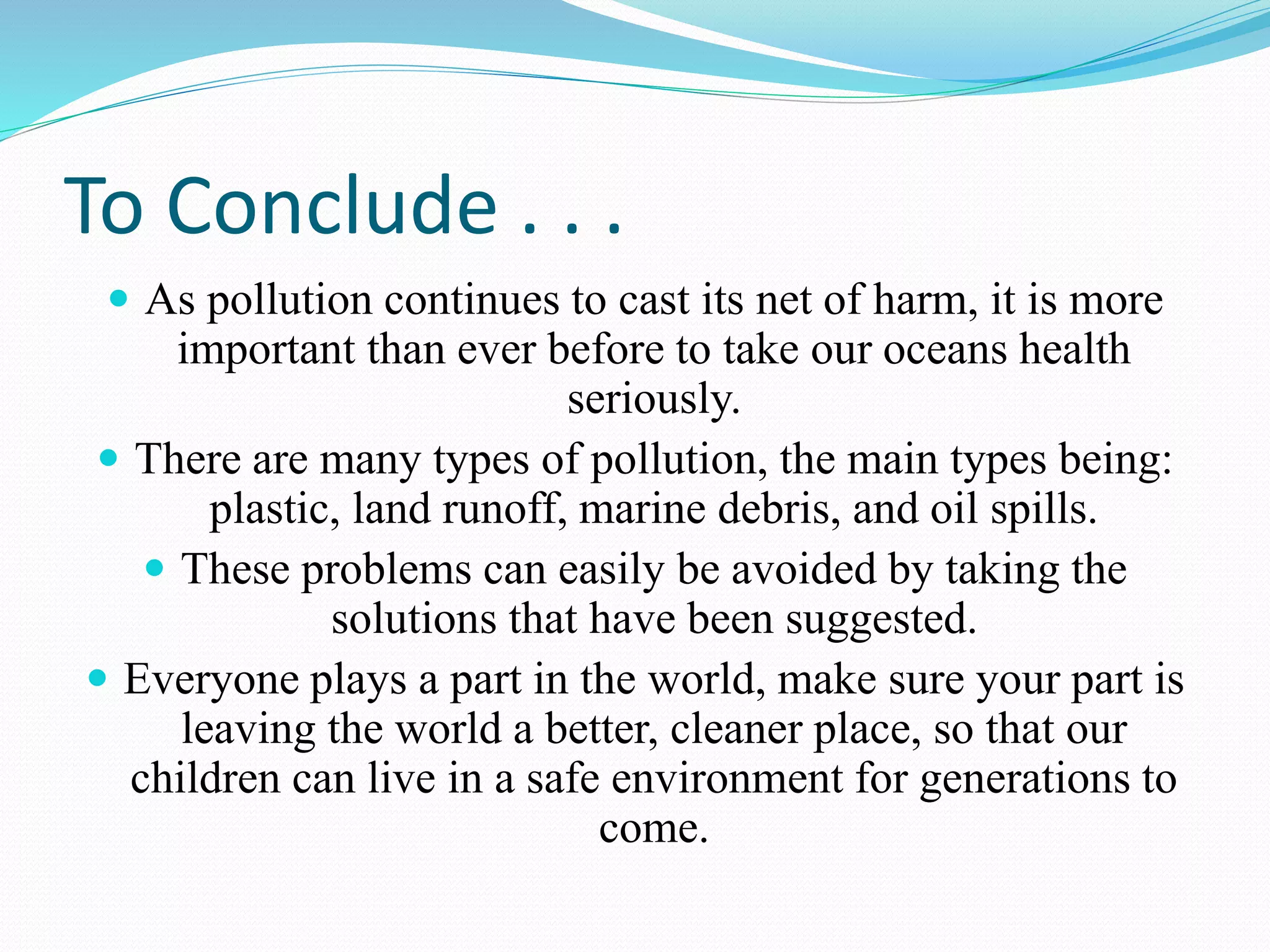 To Conclude . . .
 As pollution continues to cast its net of harm, it is more
important than ever before to take our oceans health
seriously.
 There are many types of pollution, the main types being:
plastic, land runoff, marine debris, and oil spills.
 These problems can easily be avoided by taking the
solutions that have been suggested.
 Everyone plays a part in the world, make sure your part is
leaving the world a better, cleaner place, so that our
children can live in a safe environment for generations to
come.
 
