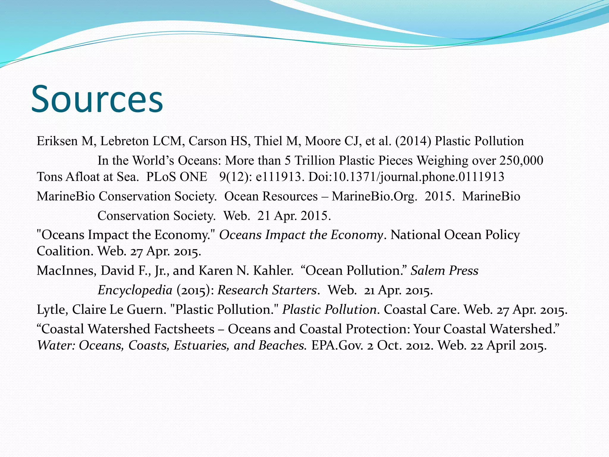 Sources
Eriksen M, Lebreton LCM, Carson HS, Thiel M, Moore CJ, et al. (2014) Plastic Pollution
In the World’s Oceans: More than 5 Trillion Plastic Pieces Weighing over 250,000
Tons Afloat at Sea. PLoS ONE 9(12): e111913. Doi:10.1371/journal.phone.0111913
MarineBio Conservation Society. Ocean Resources – MarineBio.Org. 2015. MarineBio
Conservation Society. Web. 21 Apr. 2015.
"Oceans Impact the Economy." Oceans Impact the Economy. National Ocean Policy
Coalition. Web. 27 Apr. 2015.
MacInnes, David F., Jr., and Karen N. Kahler. “Ocean Pollution.” Salem Press
Encyclopedia (2015): Research Starters. Web. 21 Apr. 2015.
Lytle, Claire Le Guern. "Plastic Pollution." Plastic Pollution. Coastal Care. Web. 27 Apr. 2015.
“Coastal Watershed Factsheets – Oceans and Coastal Protection: Your Coastal Watershed.”
Water: Oceans, Coasts, Estuaries, and Beaches. EPA.Gov. 2 Oct. 2012. Web. 22 April 2015.
 