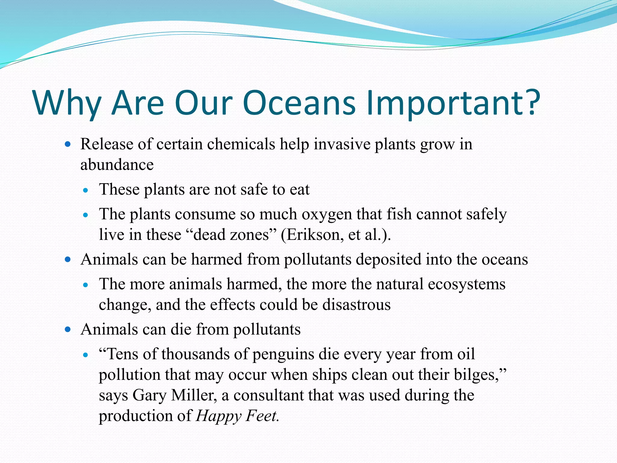 Why Are Our Oceans Important?
 Release of certain chemicals help invasive plants grow in
abundance
 These plants are not safe to eat
 The plants consume so much oxygen that fish cannot safely
live in these “dead zones” (Erikson, et al.).
 Animals can be harmed from pollutants deposited into the oceans
 The more animals harmed, the more the natural ecosystems
change, and the effects could be disastrous
 Animals can die from pollutants
 “Tens of thousands of penguins die every year from oil
pollution that may occur when ships clean out their bilges,”
says Gary Miller, a consultant that was used during the
production of Happy Feet.
 